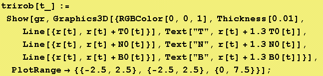 trirob[t_] := Show[gr, Graphics3D[{RGBColor[0, 0, 1], Thickness[0.01], Line[{r[t], r[t] + T0[t]}], Text["T", r[t] + 1.3 T0[t]],  Line[{r[t], r[t] + N0[t]}], Text["N", r[t] + 1.3 N0[t]],  Line[{r[t], r[t] + B0[t]}], Text["B", r[t] + 1.3 B0[t]]}],  PlotRange -> {{-2.5, 2.5}, {-2.5, 2.5}, {0, 7.5}}] ;
